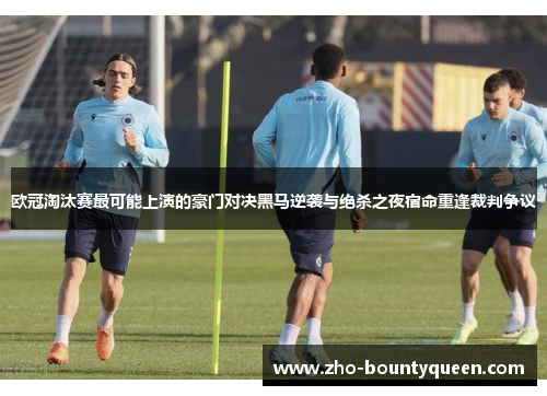 欧冠淘汰赛最可能上演的豪门对决黑马逆袭与绝杀之夜宿命重逢裁判争议