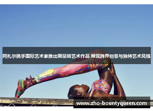 阿扎尔携手国际艺术家推出限量版艺术作品 展现跨界创意与独特艺术风格 阿扎尔携手国际艺术家推出限量版艺术作品 展现跨界创意与独特艺术风格