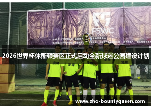 2026世界杯休斯顿赛区正式启动全新球迷公园建设计划 2026世界杯休斯顿赛区正式启动全新球迷公园建设计划