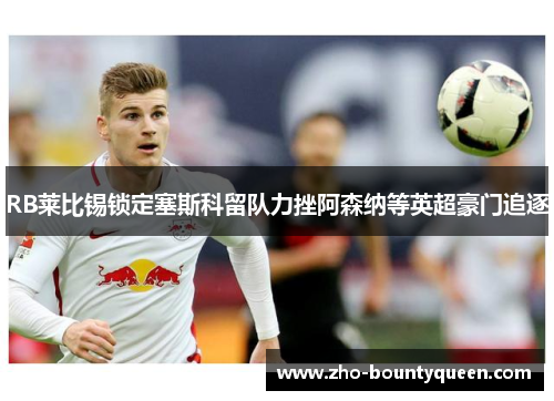 RB莱比锡锁定塞斯科留队力挫阿森纳等英超豪门追逐 RB莱比锡锁定塞斯科留队力挫阿森纳等英超豪门追逐