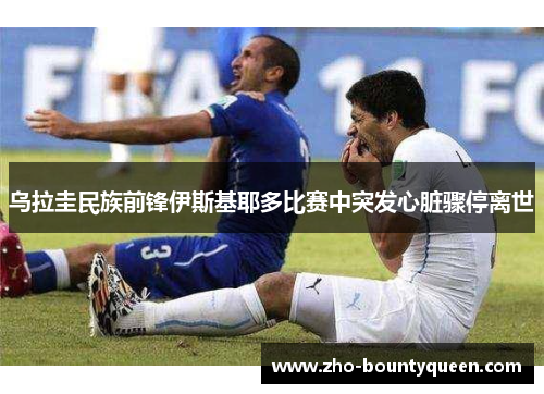 乌拉圭民族前锋伊斯基耶多比赛中突发心脏骤停离世