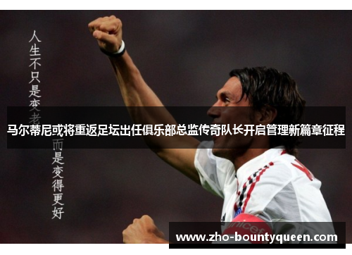 马尔蒂尼或将重返足坛出任俱乐部总监传奇队长开启管理新篇章征程