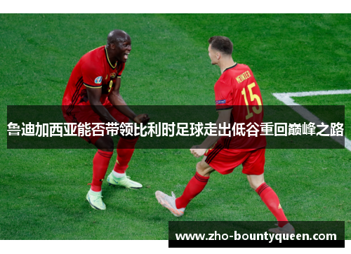 鲁迪加西亚能否带领比利时足球走出低谷重回巅峰之路