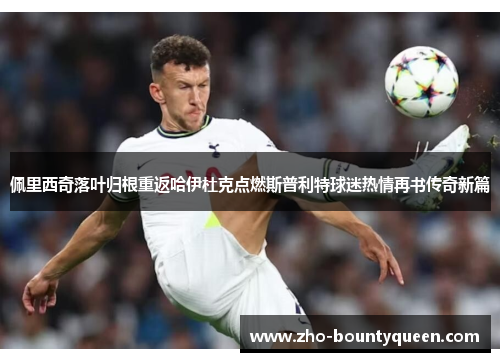佩里西奇落叶归根重返哈伊杜克点燃斯普利特球迷热情再书传奇新篇 佩里西奇落叶归根重返哈伊杜克点燃斯普利特球迷热情再书传奇新篇