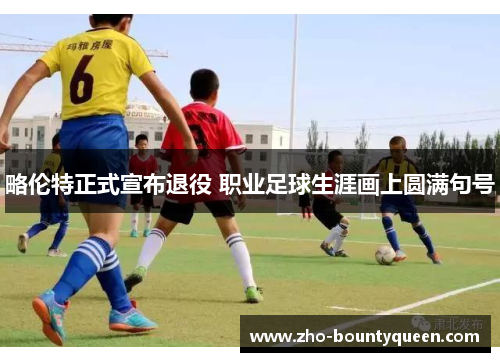 略伦特正式宣布退役 职业足球生涯画上圆满句号 略伦特正式宣布退役 职业足球生涯画上圆满句号